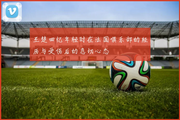 王楚回忆年轻时在法国俱乐部的经历与受伤后的急切心态
