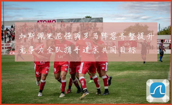 加斯佩里尼强调罗马阵容齐整提升竞争力全队携手追求共同目标