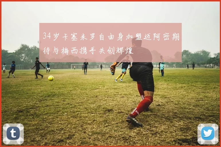 34岁卡塞米罗自由身加盟迈阿密期待与梅西携手共创辉煌