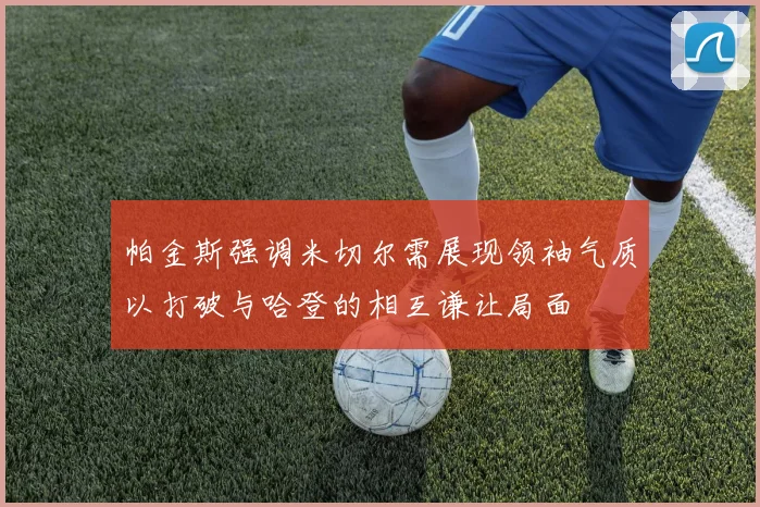 帕金斯强调米切尔需展现领袖气质以打破与哈登的相互谦让局面