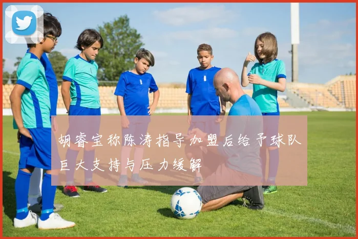 胡睿宝称陈涛指导加盟后给予球队巨大支持与压力缓解