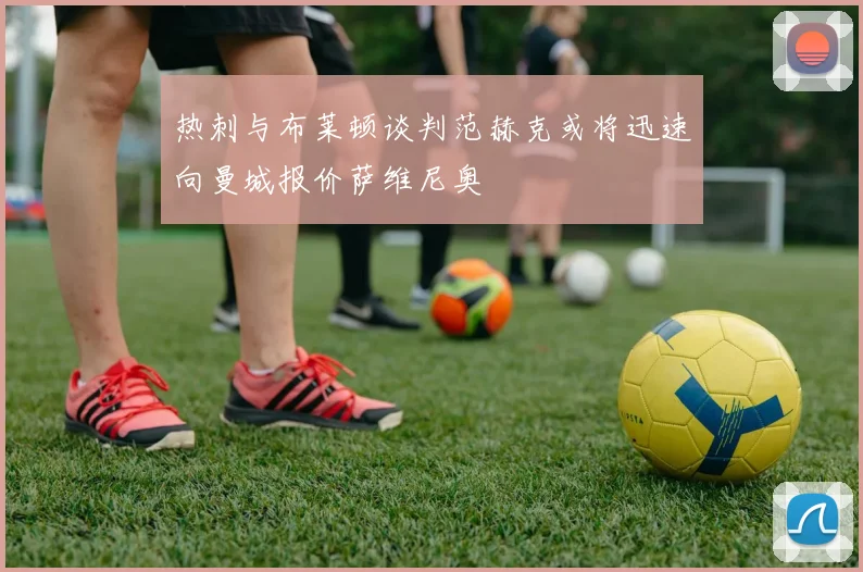 热刺与布莱顿谈判范赫克或将迅速向曼城报价萨维尼奥