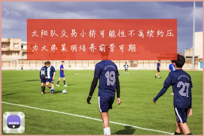 太阳队交易小桥可能性不高续约压力大弗莱明培养前景可期