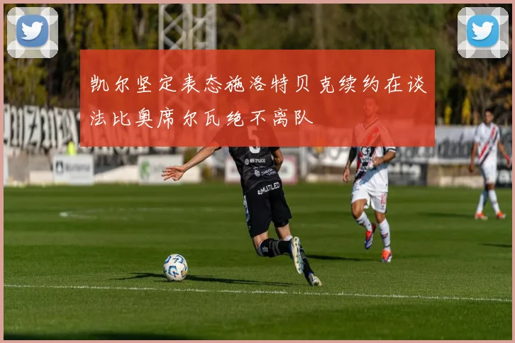 凯尔坚定表态施洛特贝克续约在谈法比奥席尔瓦绝不离队