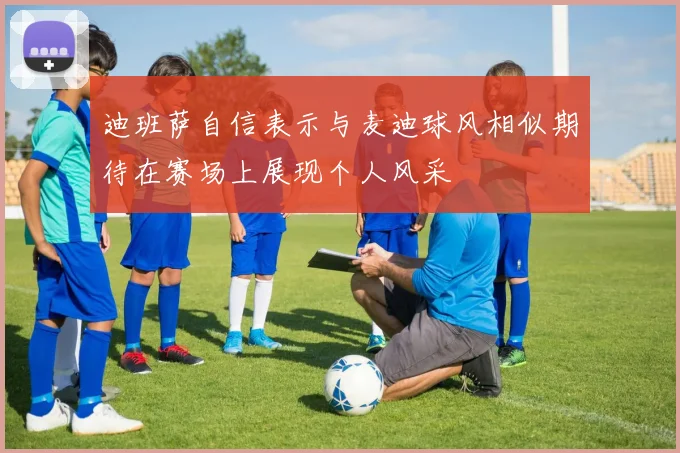 迪班萨自信表示与麦迪球风相似期待在赛场上展现个人风采