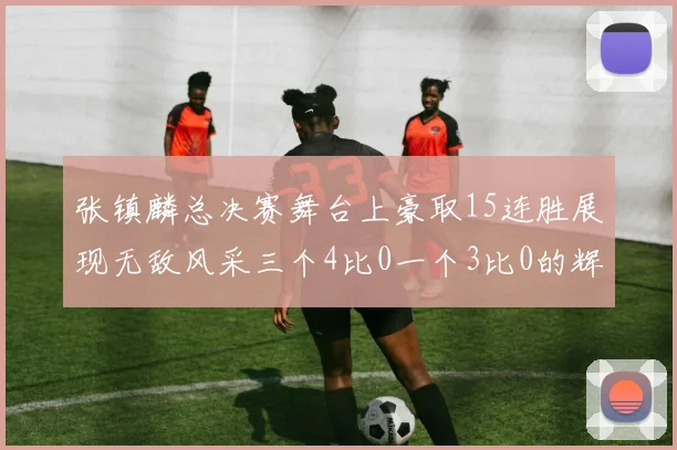 张镇麟总决赛舞台上豪取15连胜展现无敌风采三个4比0一个3比0的辉煌战绩