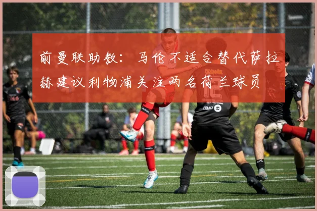前曼联助教：马伦不适合替代萨拉赫建议利物浦关注两名荷兰球员