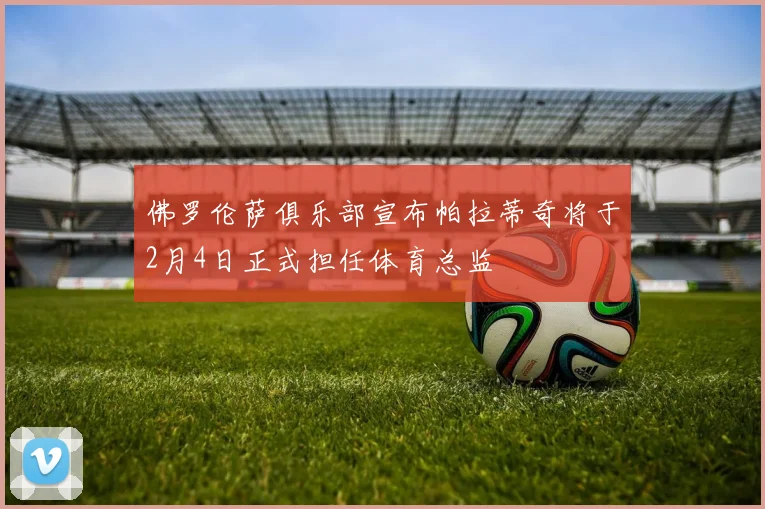 佛罗伦萨俱乐部宣布帕拉蒂奇将于2月4日正式担任体育总监