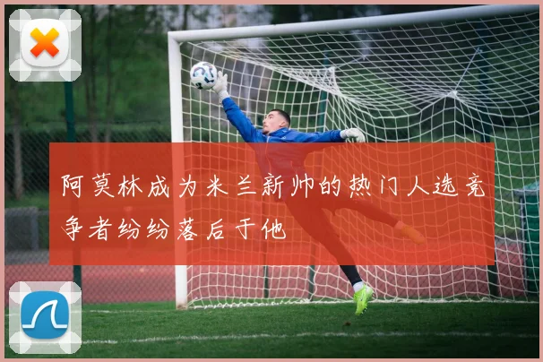 阿莫林成为米兰新帅的热门人选竞争者纷纷落后于他